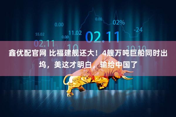 鑫优配官网 比福建舰还大！4艘万吨巨船同时出坞，美这才明白，输给中国了