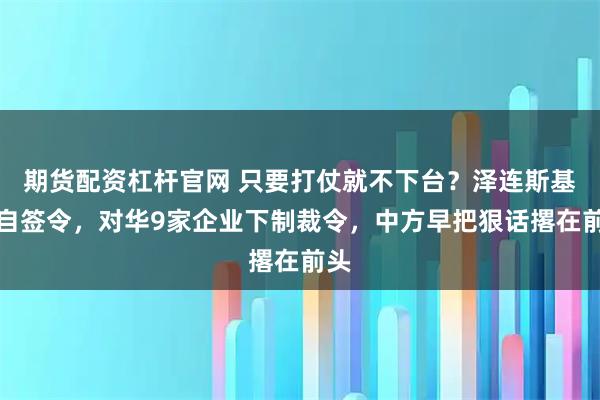 期货配资杠杆官网 只要打仗就不下台？泽连斯基亲自签令，对华9家企业下制裁令，中方早把狠话撂在前头
