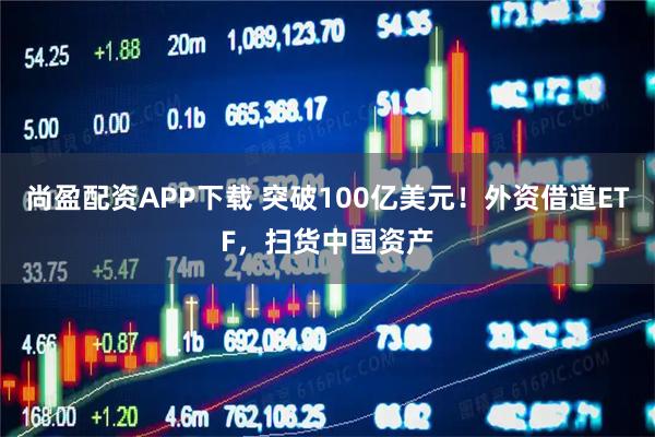 尚盈配资APP下载 突破100亿美元！外资借道ETF，扫货中国资产