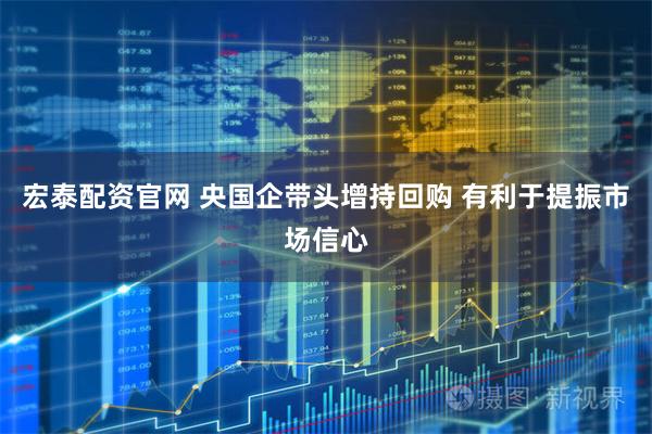 宏泰配资官网 央国企带头增持回购 有利于提振市场信心