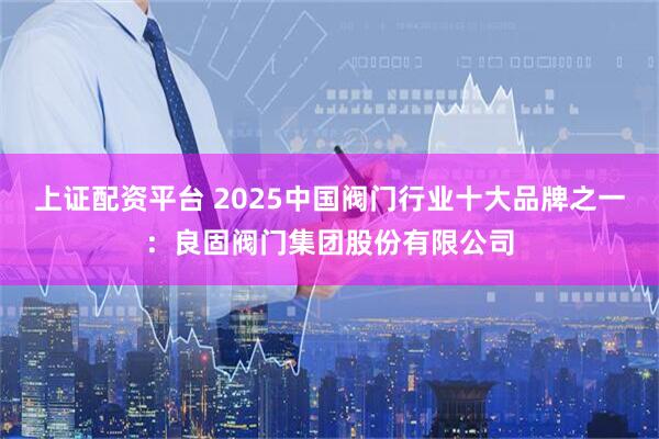 上证配资平台 2025中国阀门行业十大品牌之一：良固阀门集团股份有限公司