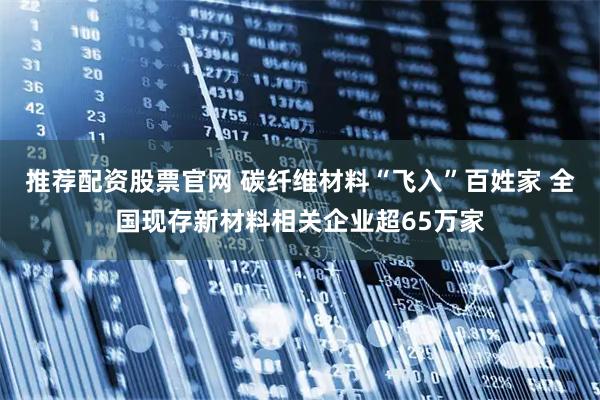 推荐配资股票官网 碳纤维材料“飞入”百姓家 全国现存新材料相关企业超65万家