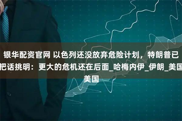 银华配资官网 以色列还没放弃危险计划，特朗普已把话挑明：更大的危机还在后面_哈梅内伊_伊朗_美国