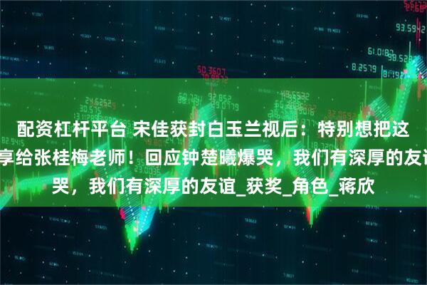配资杠杆平台 宋佳获封白玉兰视后：特别想把这个荣誉第一时间分享给张桂梅老师！回应钟楚曦爆哭，我们有深厚的友谊_获奖_角色_蒋欣