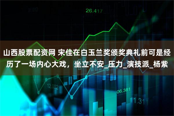 山西股票配资网 宋佳在白玉兰奖颁奖典礼前可是经历了一场内心大戏，坐立不安_压力_演技派_杨紫
