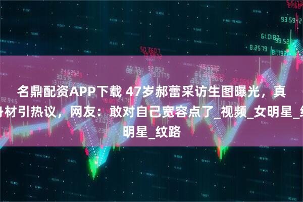名鼎配资APP下载 47岁郝蕾采访生图曝光，真实身材引热议，网友：敢对自己宽容点了_视频_女明星_纹路