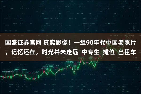 国盛证券官网 真实影像！一组90年代中国老照片，记忆还在，时光并未走远_中专生_摊位_出租车