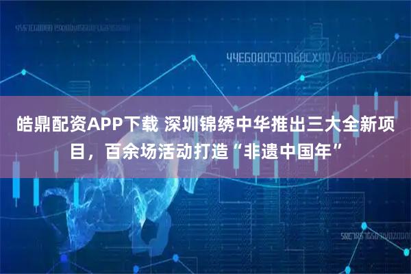 皓鼎配资APP下载 深圳锦绣中华推出三大全新项目，百余场活动打造“非遗中国年”
