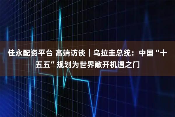 佳永配资平台 高端访谈｜乌拉圭总统：中国“十五五”规划为世界敞开机遇之门