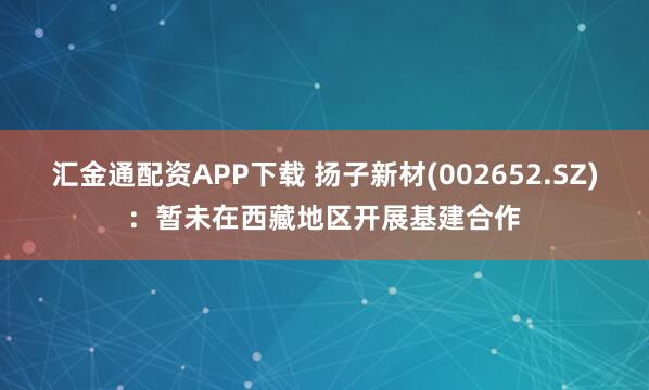 汇金通配资APP下载 扬子新材(002652.SZ)：暂未在西藏地区开展基建合作