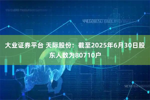 大业证券平台 天际股份：截至2025年6月30日股东人数为80710户