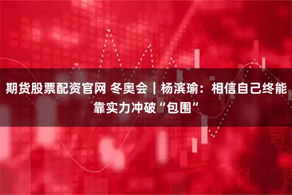 期货股票配资官网 冬奥会｜杨滨瑜：相信自己终能靠实力冲破“包围”