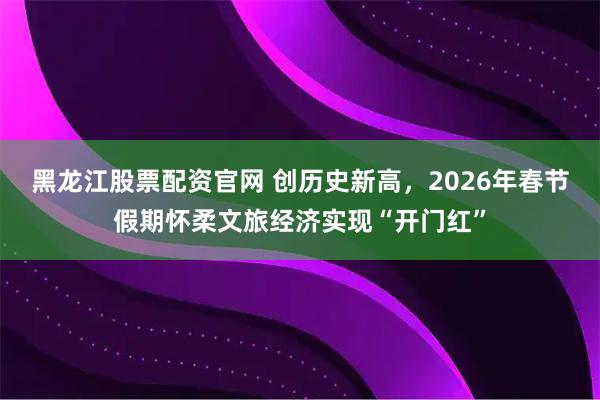 黑龙江股票配资官网 创历史新高，2026年春节假期怀柔文旅经济实现“开门红”