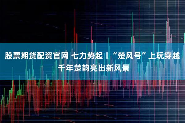 股票期货配资官网 七力势起丨“楚风号”上玩穿越 千年楚韵亮出新风景