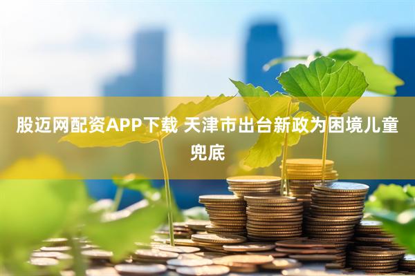 股迈网配资APP下载 天津市出台新政为困境儿童兜底