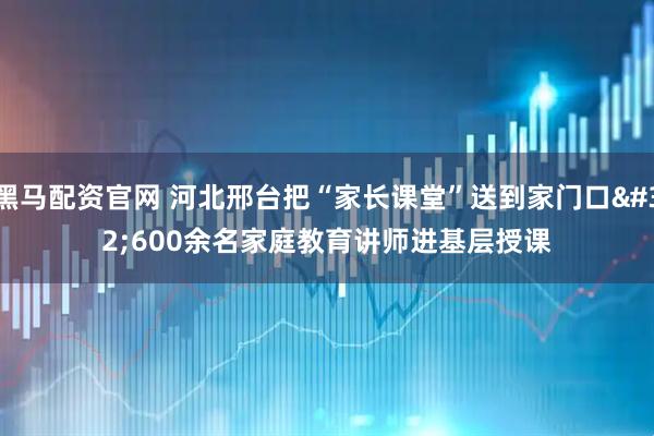 黑马配资官网 河北邢台把“家长课堂”送到家门口 600余名家庭教育讲师进基层授课