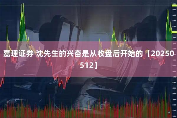 嘉理证券 沈先生的兴奋是从收盘后开始的【20250512】