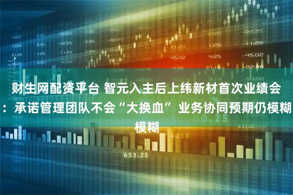 财生网配资平台 智元入主后上纬新材首次业绩会:承诺管理团队不会“大换血” 业务协同预期仍模糊