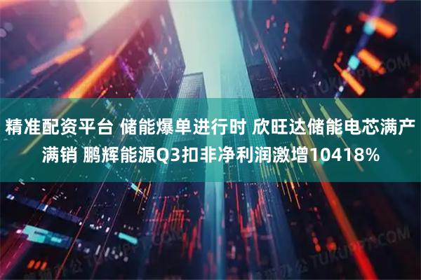 精准配资平台 储能爆单进行时 欣旺达储能电芯满产满销 鹏辉能源Q3扣非净利润激增10418%