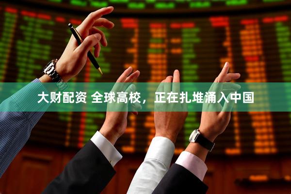 大财配资 全球高校，正在扎堆涌入中国